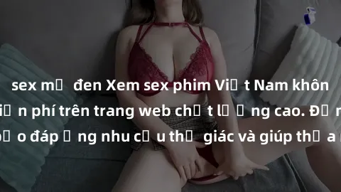 sex mỹ đen Xem sex phim Việt Nam không che hoàn toàn miễn phí trên trang web chất lượng cao. Đảm bảo đáp ứng nhu cầu thị giác và giúp thỏa mãn mong muốn của bạn.
