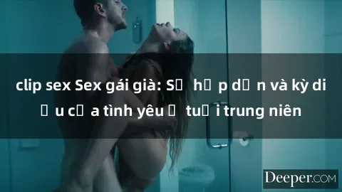 clip sex Sex gái già: Sự hấp dẫn và kỳ diệu của tình yêu ở tuổi trung niên
