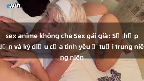 sex anime không che Sex gái già: Sự hấp dẫn và kỳ diệu của tình yêu ở tuổi trung niên