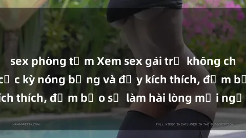sex phòng tắm Xem sex gái trẻ không che hấp dẫn nhất, cực kỳ nóng bỏng và đầy kích thích, đảm bảo sẽ làm hài lòng mọi người!