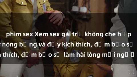 phim sex Xem sex gái trẻ không che hấp dẫn nhất, cực kỳ nóng bỏng và đầy kích thích, đảm bảo sẽ làm hài lòng mọi người!