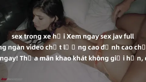 sex trong xe hơi Xem ngay sex jav full HD miễn phí - Hàng ngàn video chất lượng cao đỉnh cao chỉ cần click vào ngay! Thỏa mãn khao khát không giới hạn, đón chờ những trải nghiệm mới lạ!