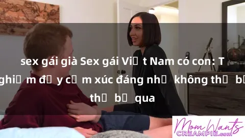sex gái già Sex gái Việt Nam có con: Trải nghiệm đầy cảm xúc đáng nhớ không thể bỏ qua