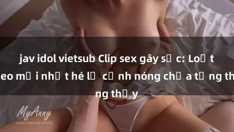 jav idol vietsub Clip sex gây sốc: Loạt video mới nhất hé lộ cảnh nóng chưa từng thấy