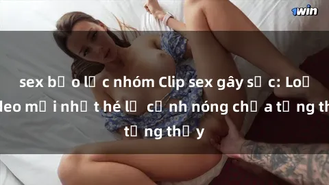 sex bạo lực nhóm Clip sex gây sốc: Loạt video mới nhất hé lộ cảnh nóng chưa từng thấy
