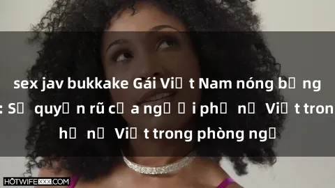 sex jav bukkake Gái Việt Nam nóng bỏng khi làm tình: Sự quyến rũ của người phụ nữ Việt trong phòng ngủ