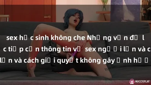 sex học sinh không che Những vấn đề liên quan đến việc tiếp cận thông tin về sex người lớn và cách giải quyết không gây ảnh hưởng đến trẻ em