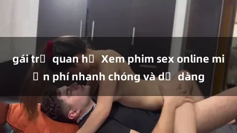 gái trẻ quan hệ Xem phim sex online miễn phí nhanh chóng và dễ dàng
