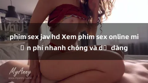 phim sex jav hd Xem phim sex online miễn phí nhanh chóng và dễ dàng