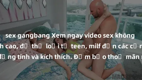 sex gangbang Xem ngay video sex không che miễn phí đỉnh cao, đủ thể loại từ teen, milf đến các cảnh quan hệ đồng tính và kích thích. Đảm bảo thoả mãn mọi khả năng kích thích của bạn!