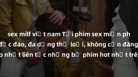 sex milf việt nam Tải phim sex miễn phí chất lượng cao độc đáo, đa dạng thể loại, không cần đăng ký tài khoản. Cập nhật liên tục những bộ phim hot nhất trên thị trường. Sự lựa chọn hàng đầu cho người 