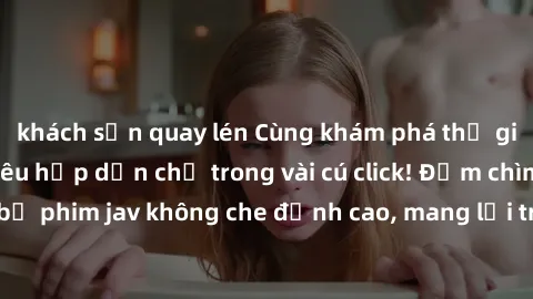khách sạn quay lén Cùng khám phá thế giới jav không che siêu hấp dẫn chỉ trong vài cú click! Đắm chìm trong những bộ phim jav không che đỉnh cao, mang lại trải nghiệm thú vị và đầy kích thích.