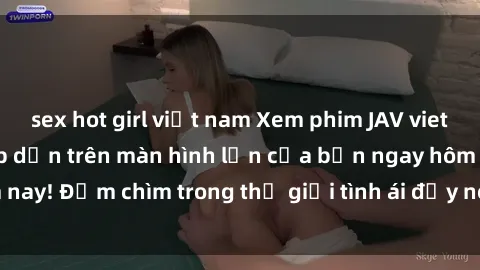 sex hot girl việt nam Xem phim JAV vietsub mới nhất và hấp dẫn trên màn hình lớn của bạn ngay hôm nay! Đắm chìm trong thế giới tình ái đầy nóng bỏng và kích thích.
