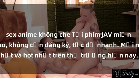 sex anime không che Tải phim JAV miễn phí chất lượng cao, không cần đăng ký, tốc độ nhanh. Mới nhất và hot nhất trên thị trường hiện nay, cập nhật hàng ngày.