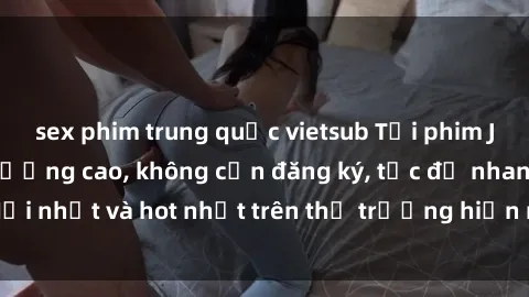 sex phim trung quốc vietsub Tải phim JAV miễn phí chất lượng cao, không cần đăng ký, tốc độ nhanh. Mới nhất và hot nhất trên thị trường hiện nay, cập nhật hàng ngày.
