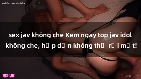 sex jav không che Xem ngay top jav idol không che, hấp dẫn không thể rời mắt!
