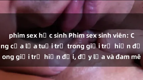 phim sex học sinh Phim sex sinh viên: Câu chuyện nóng bỏng của lứa tuổi trẻ trong giới trẻ hiện đại, đầy lửa và đam mê