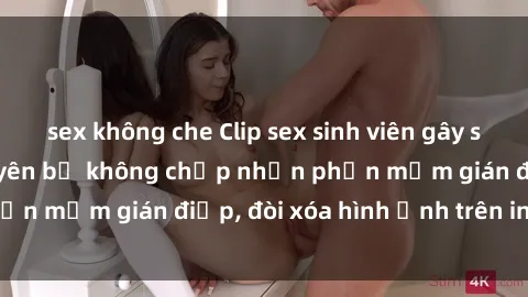 sex không che Clip sex sinh viên gây sốt mạng xã hội: Tuyên bố không chấp nhận phần mềm gián điệp, đòi xóa hình ảnh trên internet