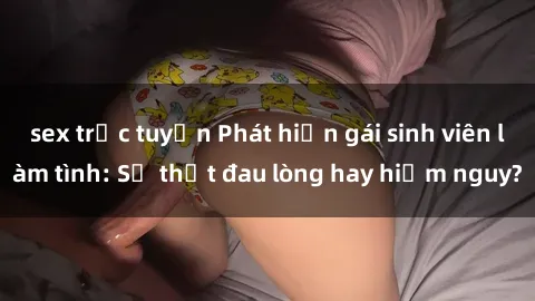 sex trực tuyến Phát hiện gái sinh viên làm tình: Sự thật đau lòng hay hiểm nguy?