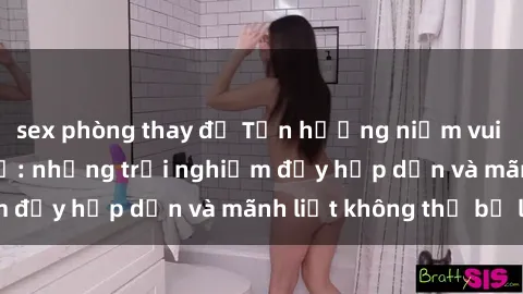 sex phòng thay đồ Tận hưởng niềm vui của sex với gái trẻ: những trải nghiệm đầy hấp dẫn và mãnh liệt không thể bỏ lỡ