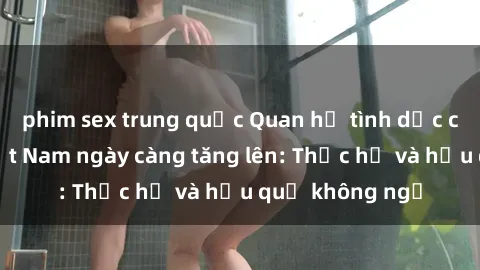 phim sex trung quốc Quan hệ tình dục của nữ sinh Việt Nam ngày càng tăng lên: Thực hư và hậu quả không ngờ