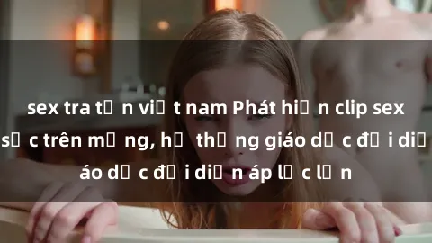 sex tra tấn việt nam Phát hiện clip sex nữ sinh gây sốc trên mạng, hệ thống giáo dục đối diện áp lực lớn