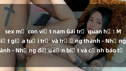 sex mẹ con việt nam Gái trẻ quan hệ: Mối quan hệ khác biệt giữa tuổi trẻ và trưởng thành - Những điều cần biết và cảnh báo từ chuyên gia