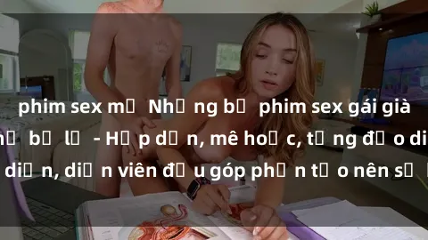 phim sex mỹ Những bộ phim sex gái già đỉnh cao không thể bỏ lỡ - Hấp dẫn, mê hoặc, từng đạo diễn, diễn viên đều góp phần tạo nên sự hấp dẫn, kích thích.