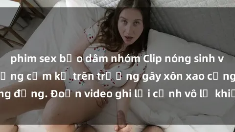phim sex bạo dâm nhóm Clip nóng sinh viên gây sốc: Hành động cấm kỵ trên trường gây xôn xao cộng đồng. Đoạn video ghi lại cảnh vô lễ khiến dư luận bức xúc.