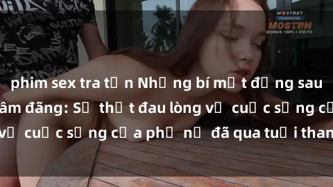 phim sex tra tấn Những bí mật đằng sau vẻ ngoài gái già dâm đãng: Sự thật đau lòng về cuộc sống của phụ nữ đã qua tuổi thanh xuân