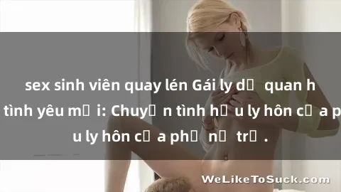 sex sinh viên quay lén Gái ly dị quan hệ tìm kiếm tình yêu mới: Chuyện tình hậu ly hôn của phụ nữ trẻ.