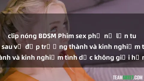 clip nóng BDSM Phim sex phụ nữ lớn tuổi: Sức hút đằng sau vẻ đẹp trưởng thành và kinh nghiệm tình dục không giới hạn