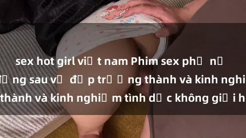 sex hot girl việt nam Phim sex phụ nữ lớn tuổi: Sức hút đằng sau vẻ đẹp trưởng thành và kinh nghiệm tình dục không giới hạn
