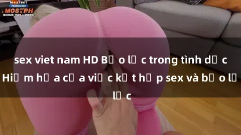 sex viet nam HD Bạo lực trong tình dục: Hiểm họa của việc kết hợp sex và bạo lực
