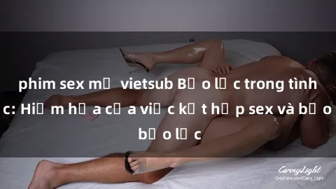 phim sex mỹ vietsub Bạo lực trong tình dục: Hiểm họa của việc kết hợp sex và bạo lực