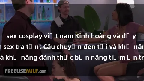 sex cosplay việt nam Kinh hoàng và đầy kích thích với phim sex tra tấn: Câu chuyện đen tối và khả năng đánh thức bản năng tiềm ẩn trong con người