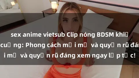 sex anime vietsub Clip nóng BDSM khiến người xem phát cuồng: Phong cách mới mẻ và quyến rũ đáng xem ngay lập tức!