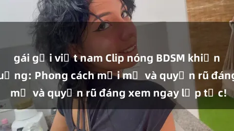 gái gọi việt nam Clip nóng BDSM khiến người xem phát cuồng: Phong cách mới mẻ và quyến rũ đáng xem ngay lập tức!