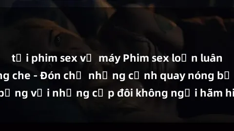 tải phim sex về máy Phim sex loạn luân đầy kích thích không che - Đón chờ những cảnh quay nóng bỏng với những cặp đôi không ngại hãm hiếp gia đình trong lòng
