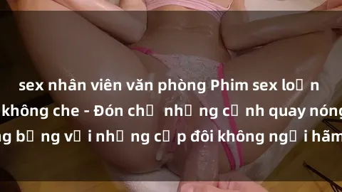 sex nhân viên văn phòng Phim sex loạn luân đầy kích thích không che - Đón chờ những cảnh quay nóng bỏng với những cặp đôi không ngại hãm hiếp gia đình trong lòng
