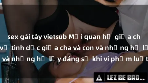 sex gái tây vietsub Mối quan hệ giữa cha và con: Sự thật về tình dục giữa cha và con và những hệ lụy đáng sợ khi vi phạm luật pháp.