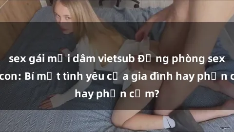 sex gái mại dâm vietsub Động phòng sex mẹ con: Bí mật tình yêu của gia đình hay phản cảm?