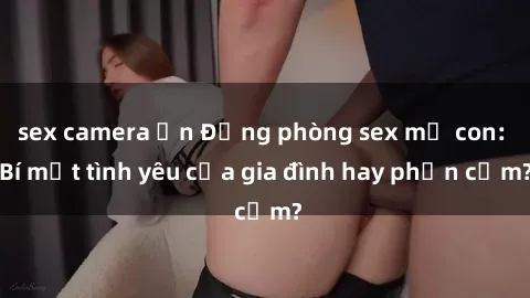sex camera ẩn Động phòng sex mẹ con: Bí mật tình yêu của gia đình hay phản cảm?