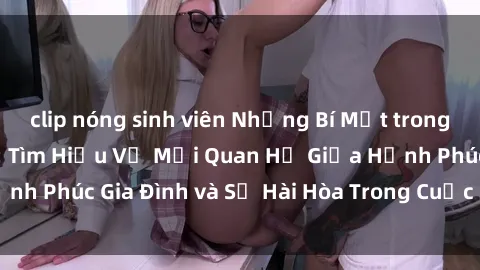 clip nóng sinh viên Những Bí Mật trong Tình Dục Gia Đình: Tìm Hiểu Về Mối Quan Hệ Giữa Hạnh Phúc Gia Đình và Sự Hài Hòa Trong Cuộc Sống Tình Dục