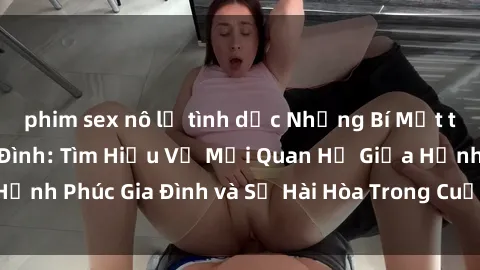 phim sex nô lệ tình dục Những Bí Mật trong Tình Dục Gia Đình: Tìm Hiểu Về Mối Quan Hệ Giữa Hạnh Phúc Gia Đình và Sự Hài Hòa Trong Cuộc Sống Tình Dục