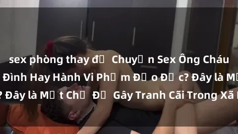 sex phòng thay đồ Chuyện Sex Ông Cháu: Mối Quan Hệ Gia Đình Hay Hành Vi Phạm Đạo Đức? Đây là Một Chủ Đề Gây Tranh Cãi Trong Xã Hội Hiện Nay.