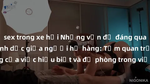 sex trong xe hơi Những vấn đề đáng quan tâm về quan hệ tình dục giữa người họ hàng: Tầm quan trọng của việc hiểu biết và đề phòng trong việc tiếp xúc trong gia đình.