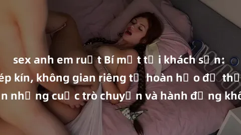 sex anh em ruột Bí mật tại khách sạn: Phòng quay lén khép kín, không gian riêng tư hoàn hảo để thực hiện những cuộc trò chuyện và hành động không bị người khác phát hiện.