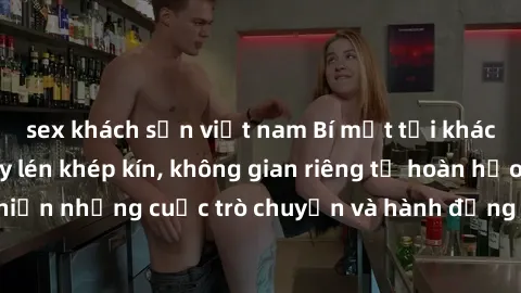 sex khách sạn việt nam Bí mật tại khách sạn: Phòng quay lén khép kín, không gian riêng tư hoàn hảo để thực hiện những cuộc trò chuyện và hành động không bị người khác phát hiện.