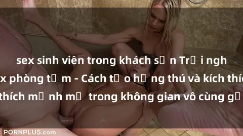 sex sinh viên trong khách sạn Trải nghiệm mới lạ với sex phòng tắm - Cách tạo hứng thú và kích thích mạnh mẽ trong không gian vô cùng gợi cảm và lãng mạn